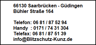 66130 Saarbrücken - Güdingen
Bühler Straße 164

Telefon: 06 81 / 87 52 94
Handy  : 0171 / 74 31 304
Telefax: 06 81 / 87 51 39
info@Blitzschutz-Kunz.de